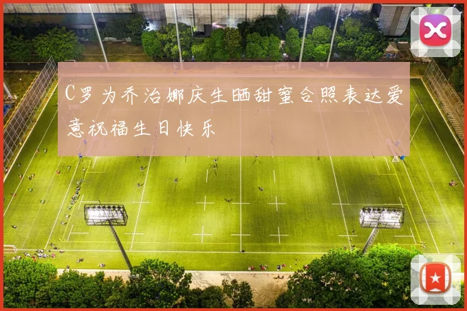 C罗为乔治娜庆生晒甜蜜合照表达爱意祝福生日快乐