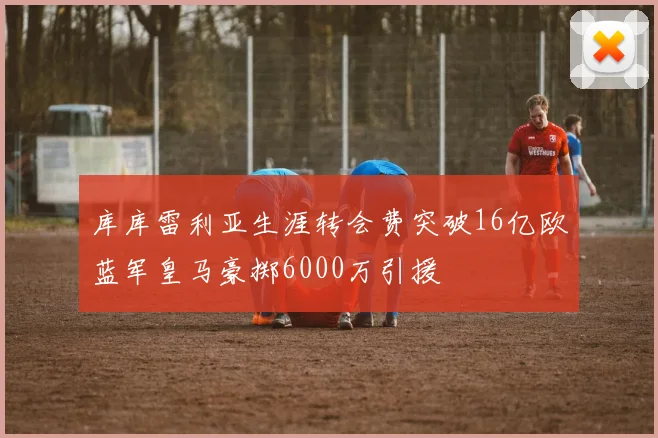 库库雷利亚生涯转会费突破16亿欧蓝军皇马豪掷6000万引援