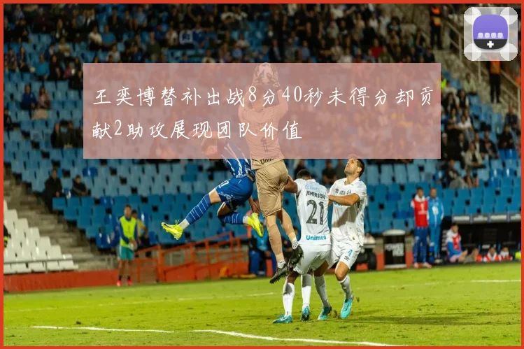 王奕博替补出战8分40秒未得分却贡献2助攻展现团队价值