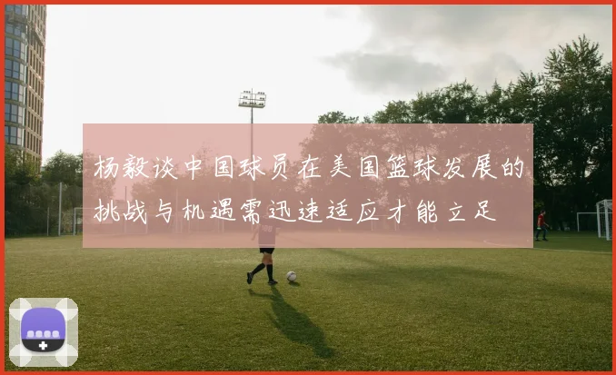 杨毅谈中国球员在美国篮球发展的挑战与机遇需迅速适应才能立足