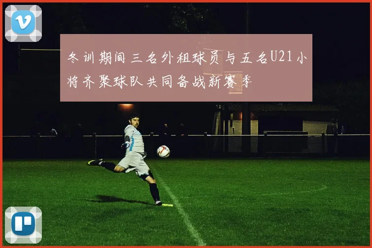 冬训期间三名外租球员与五名U21小将齐聚球队共同备战新赛季