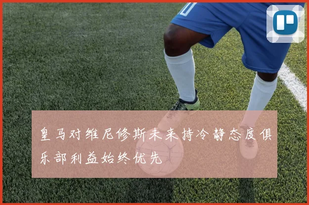 皇马对维尼修斯未来持冷静态度俱乐部利益始终优先