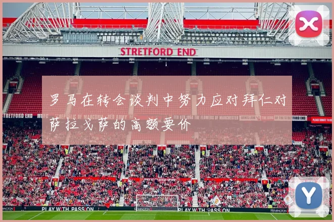 罗马在转会谈判中努力应对拜仁对萨拉戈萨的高额要价
