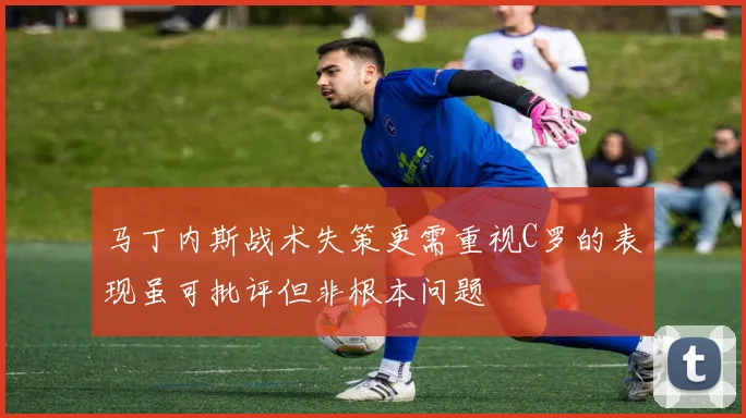 马丁内斯战术失策更需重视C罗的表现虽可批评但非根本问题