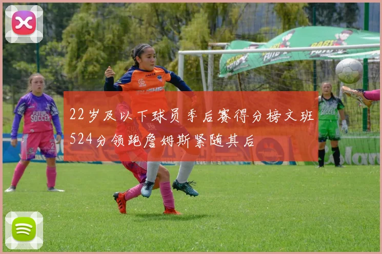 22岁及以下球员季后赛得分榜文班524分领跑詹姆斯紧随其后