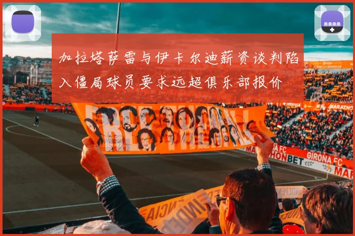 加拉塔萨雷与伊卡尔迪薪资谈判陷入僵局球员要求远超俱乐部报价