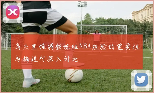 乌杰里强调教练组NBA经验的重要性与梅进行深入讨论