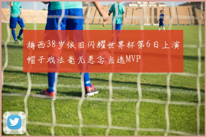 梅西38岁依旧闪耀世界杯第6日上演帽子戏法毫无悬念当选MVP
