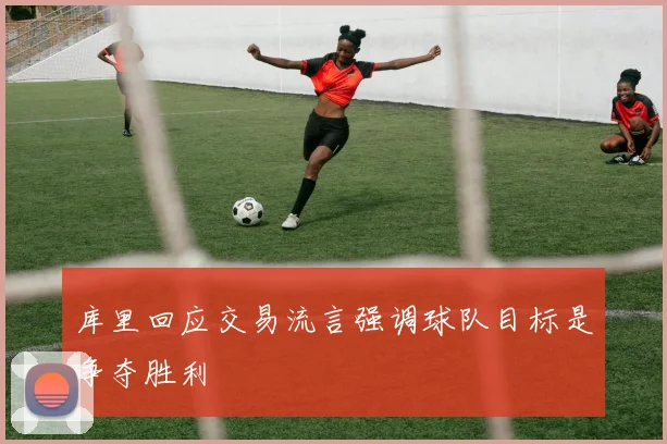 库里回应交易流言强调球队目标是争夺胜利