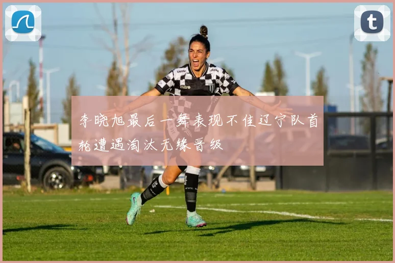 李晓旭最后一舞表现不佳辽宁队首轮遭遇淘汰无缘晋级