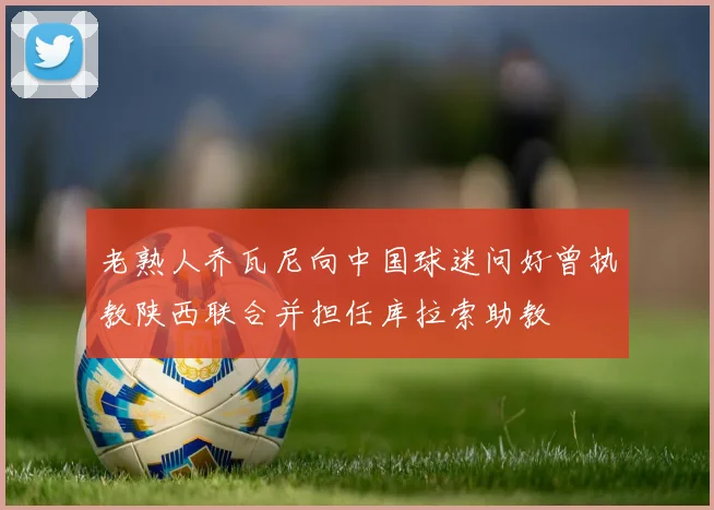 老熟人乔瓦尼向中国球迷问好曾执教陕西联合并担任库拉索助教