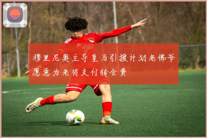 穆里尼奥主导皇马引援计划老佛爷愿意为老将支付转会费