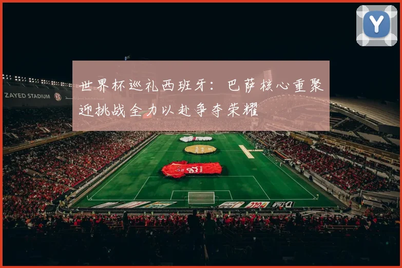 世界杯巡礼西班牙：巴萨核心重聚迎挑战全力以赴争夺荣耀