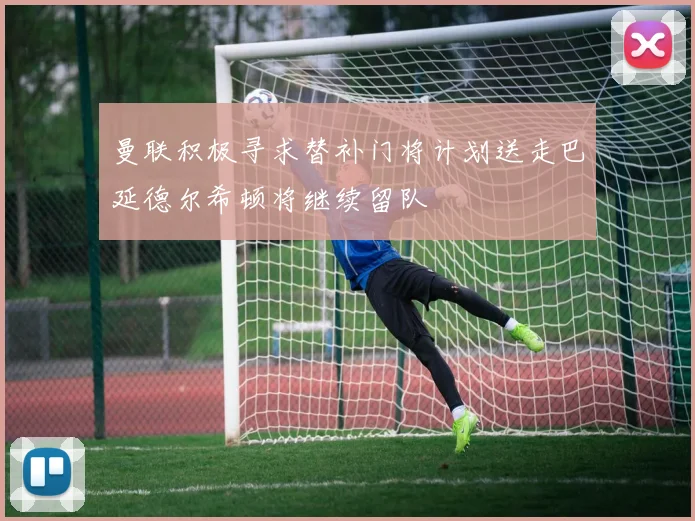 曼联积极寻求替补门将计划送走巴延德尔希顿将继续留队