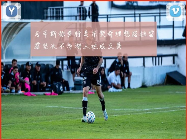 考辛斯称多特是东契奇理想搭档雷霆坚决不与湖人达成交易