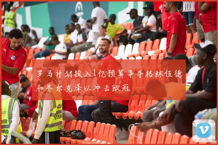 罗马计划投入1亿预算争夺格林伍德和齐尔克泽以冲击欧冠
