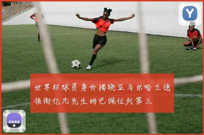 世界杯球员身价揭晓亚马尔哈兰德领衔亿元先生姆巴佩位列第三