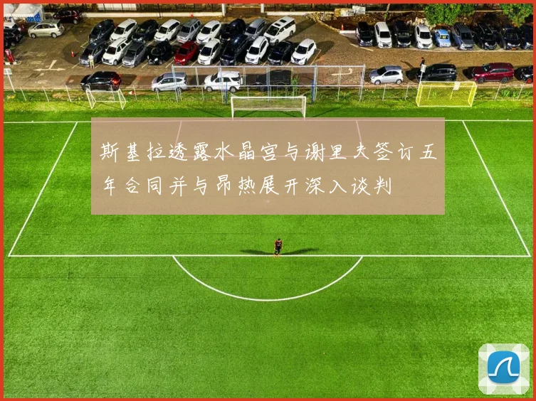 斯基拉透露水晶宫与谢里夫签订五年合同并与昂热展开深入谈判