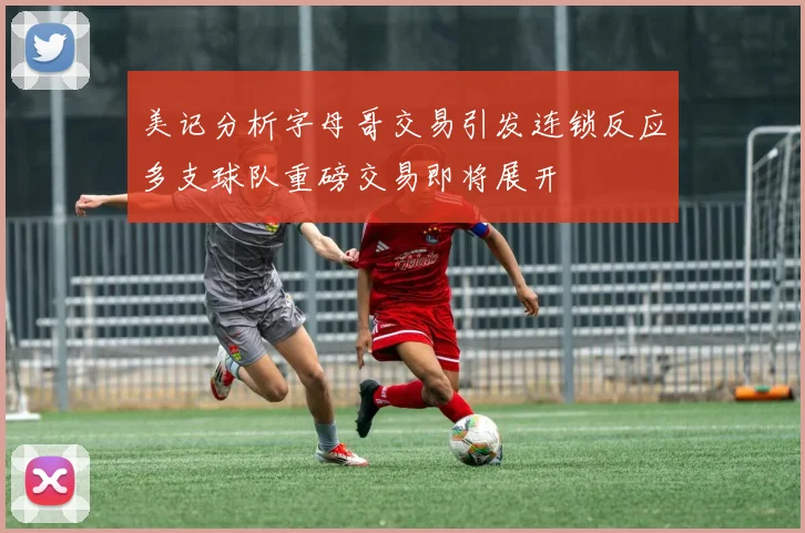 美记分析字母哥交易引发连锁反应多支球队重磅交易即将展开