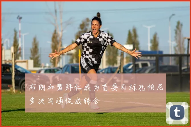 布朗加盟拜仁成为首要目标孔帕尼多次沟通促成转会
