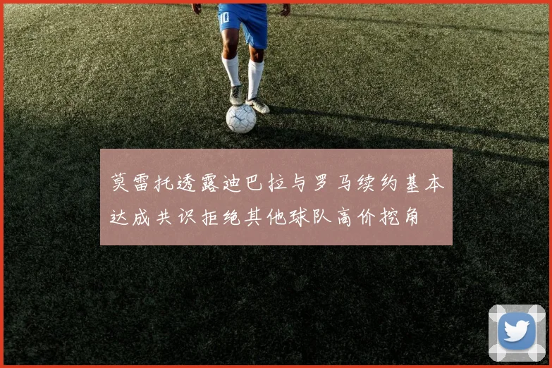 莫雷托透露迪巴拉与罗马续约基本达成共识拒绝其他球队高价挖角
