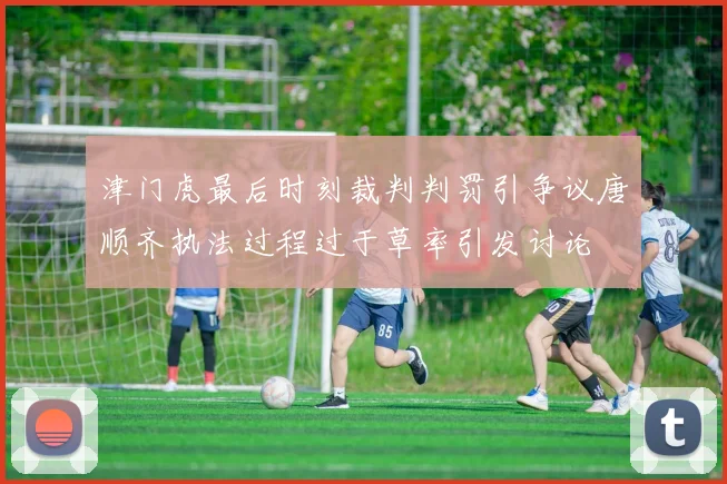 津门虎最后时刻裁判判罚引争议唐顺齐执法过程过于草率引发讨论